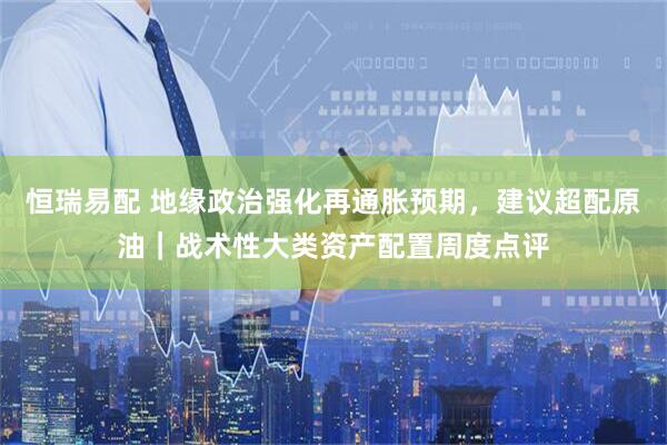 恒瑞易配 地缘政治强化再通胀预期，建议超配原油｜战术性大类资产配置周度点评