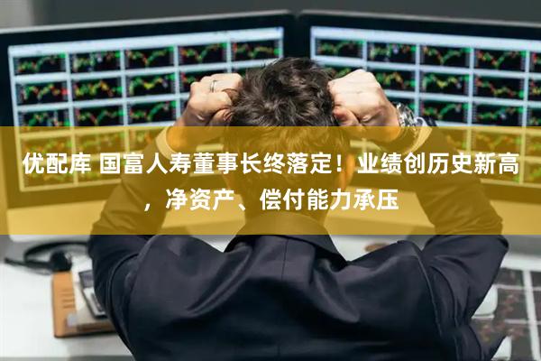 优配库 国富人寿董事长终落定！业绩创历史新高，净资产、偿付能力承压