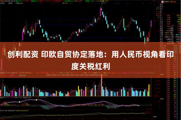 创利配资 印欧自贸协定落地：用人民币视角看印度关税红利