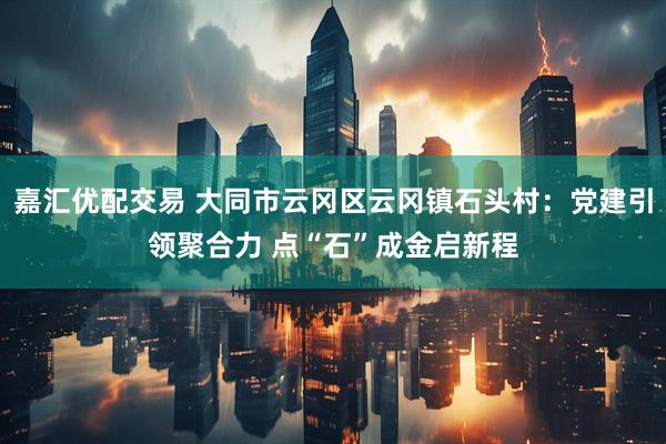 嘉汇优配交易 大同市云冈区云冈镇石头村：党建引领聚合力 点“石”成金启新程