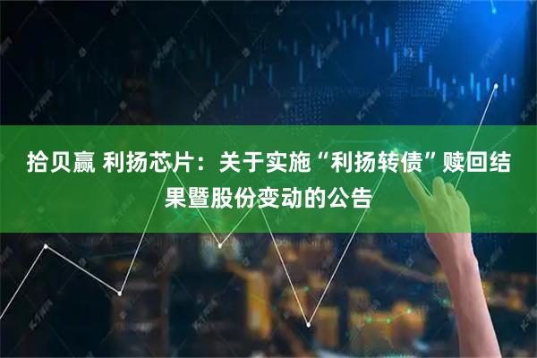 拾贝赢 利扬芯片：关于实施“利扬转债”赎回结果暨股份变动的公告