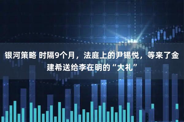 银河策略 时隔9个月，法庭上的尹锡悦，等来了金建希送给李在明的“大礼”