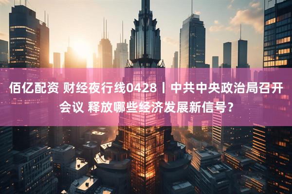 佰亿配资 财经夜行线0428丨中共中央政治局召开会议 释放哪些经济发展新信号？