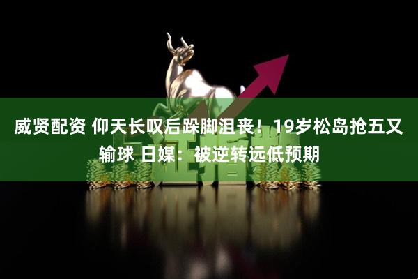 威贤配资 仰天长叹后跺脚沮丧！19岁松岛抢五又输球 日媒：被逆转远低预期