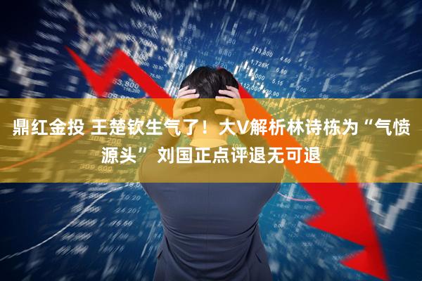 鼎红金投 王楚钦生气了！大V解析林诗栋为“气愤源头” 刘国正点评退无可退