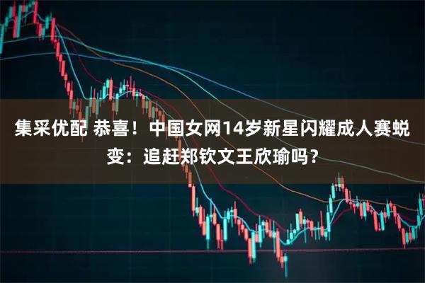 集采优配 恭喜！中国女网14岁新星闪耀成人赛蜕变：追赶郑钦文王欣瑜吗？