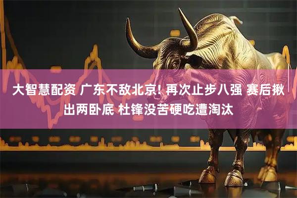 大智慧配资 广东不敌北京! 再次止步八强 赛后揪出两卧底 杜锋没苦硬吃遭淘汰