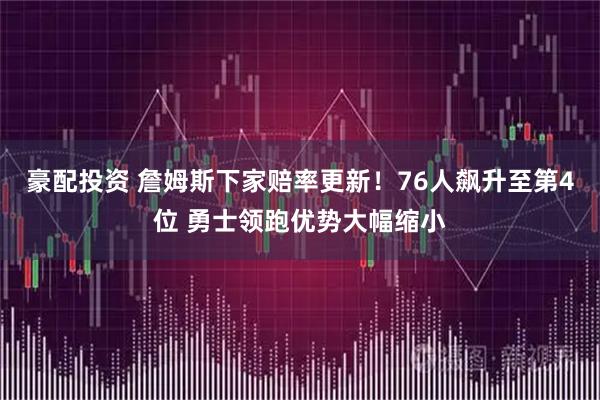 豪配投资 詹姆斯下家赔率更新！76人飙升至第4位 勇士领跑优势大幅缩小