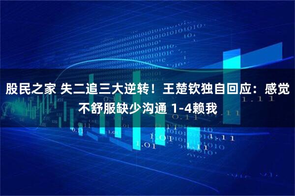 股民之家 失二追三大逆转！王楚钦独自回应：感觉不舒服缺少沟通 1-4赖我