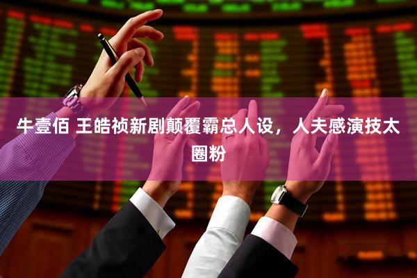 牛壹佰 王皓祯新剧颠覆霸总人设，人夫感演技太圈粉