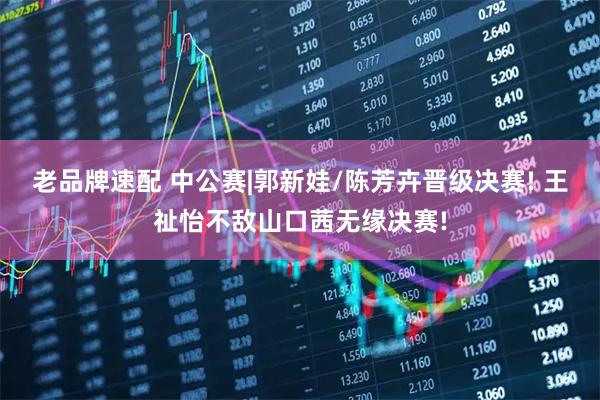 老品牌速配 中公赛|郭新娃/陈芳卉晋级决赛! 王祉怡不敌山口茜无缘决赛!