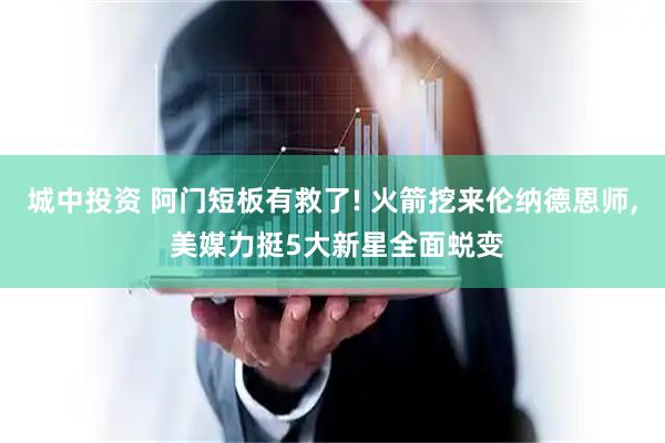 城中投资 阿门短板有救了! 火箭挖来伦纳德恩师, 美媒力挺5大新星全面蜕变