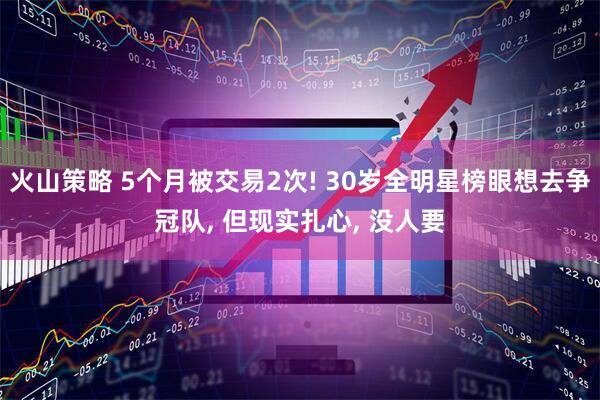 火山策略 5个月被交易2次! 30岁全明星榜眼想去争冠队, 但现实扎心, 没人要