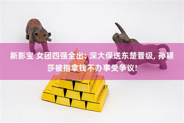 新影宝 女团四强全出: 深大保送东楚晋级, 孙颖莎被指拿钱不办事受争议!