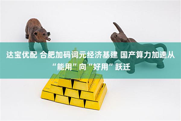 达宝优配 合肥加码词元经济基建 国产算力加速从“能用”向“好用”跃迁