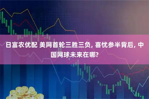 日富农优配 美网首轮三胜三负, 喜忧参半背后, 中国网球未来在哪?