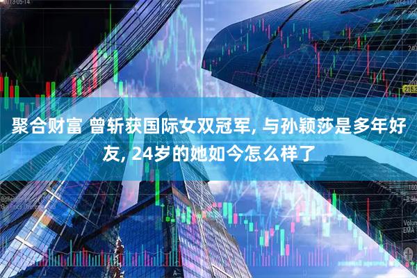聚合财富 曾斩获国际女双冠军, 与孙颖莎是多年好友, 24岁的她如今怎么样了